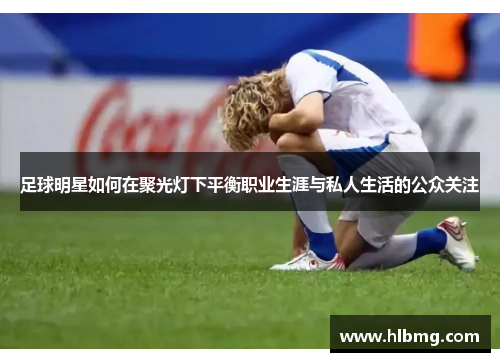 足球明星如何在聚光灯下平衡职业生涯与私人生活的公众关注